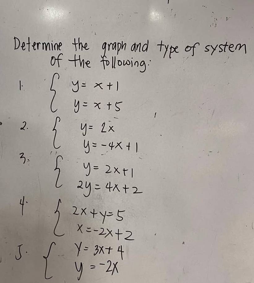 Determine the graph and type of system 
of the following: 
1. beginarrayl y=x+1 y=x+5endarray.
2. 
3. beginarrayl y=2x y=-4x+1endarray.
beginarrayl y=2x+1 2y=4x+2endarray.
4. beginarrayl 2x+y=5 x=-2x+2endarray.
J. beginarrayl y=3x+4 y=-2xendarray.