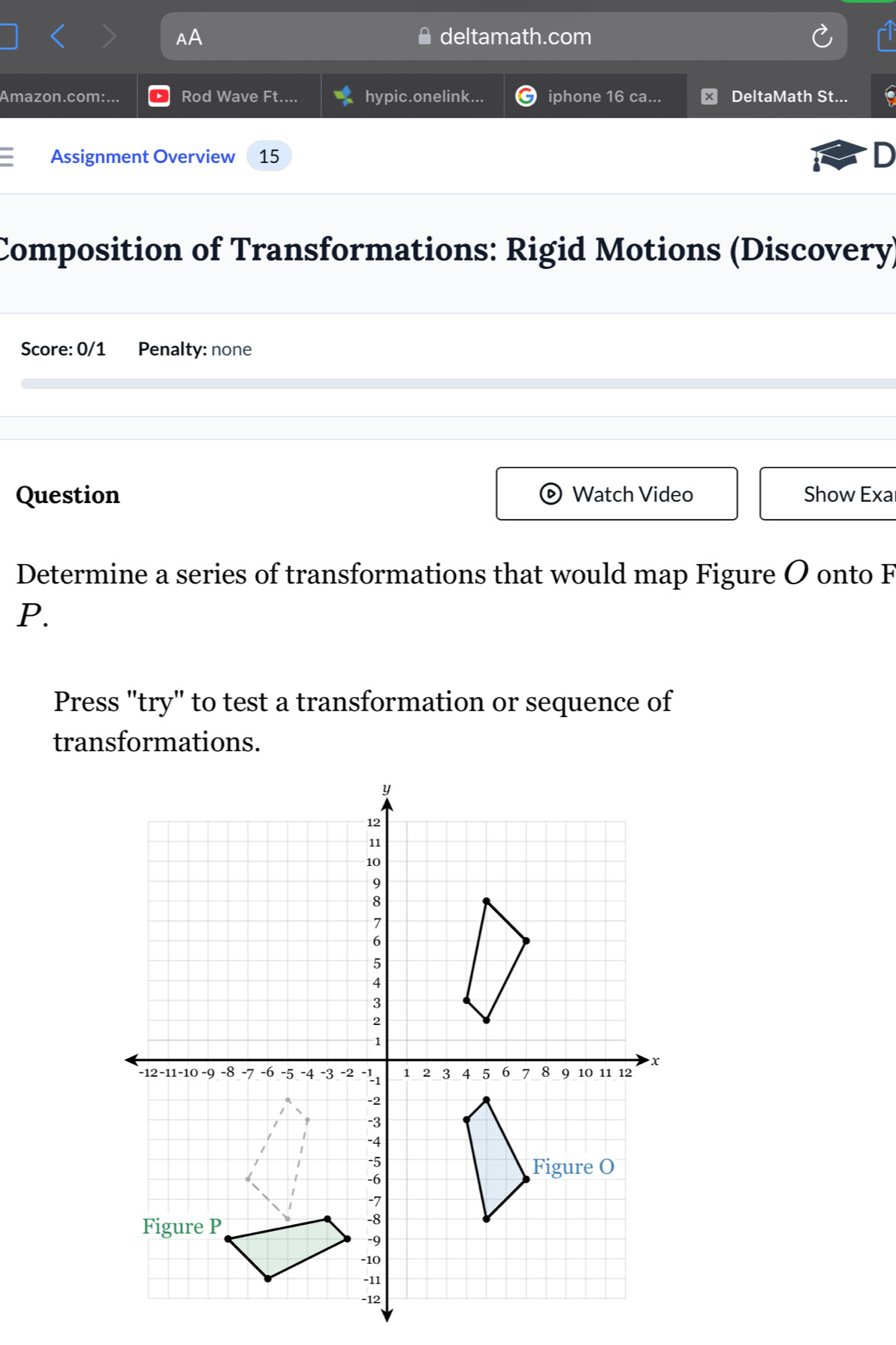 AA deltamath.com 
Amazon.com:... Rod Wave Ft.... hypic.onelink... iphone 16 ca... DeltaMath St... io 
Assignment Overview 15 D 
Composition of Transformations: Rigid Motions (Discovery) 
Score: 0/1 Penalty: none 
Question Watch Video Show Exa 
Determine a series of transformations that would map Figure O onto F
P. 
Press "try" to test a transformation or sequence of 
transformations.