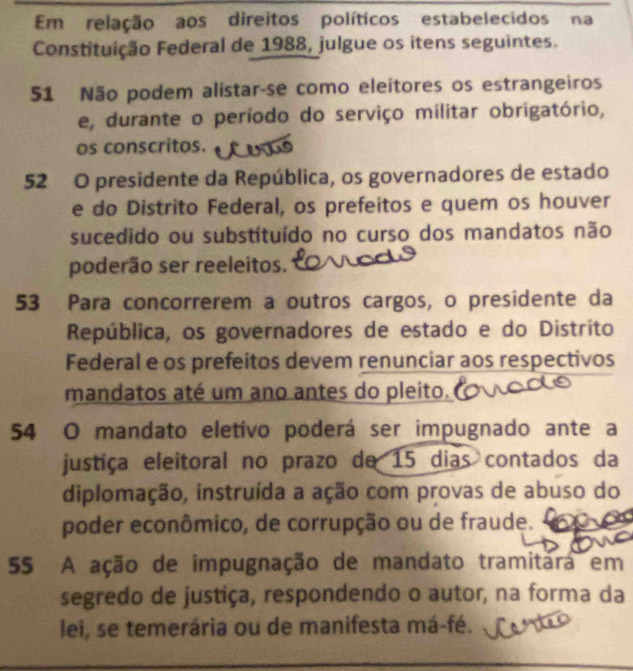 Em relação aos direitos políticos estabelecidos na 
Constituição Federal de 1988, julgue os itens seguintes.
51 Não podem alistar-se como eleitores os estrangeiros 
e, durante o período do serviço militar obrigatório, 
os conscritos.
52 O presidente da República, os governadores de estado 
e do Distrito Federal, os prefeitos e quem os houver 
sucedido ou substituído no curso dos mandatos não 
poderão ser reeleitos. 
53 Para concorrerem a outros cargos, o presidente da 
República, os governadores de estado e do Distrito 
Federal e os prefeitos devem renunciar aos respectivos 
mandatos até um ano antes do pleito.
54 O mandato eletivo poderá ser impugnado ante a 
justiça eleitoral no prazo de 15 dias contados da 
diplomação, instruída a ação com provas de abuso do 
poder econômico, de corrupção ou de fraude.
55 A ação de impugnação de mandato tramitara em 
segredo de justiça, respondendo o autor, na forma da 
lei, se temerária ou de manifesta má-fé.