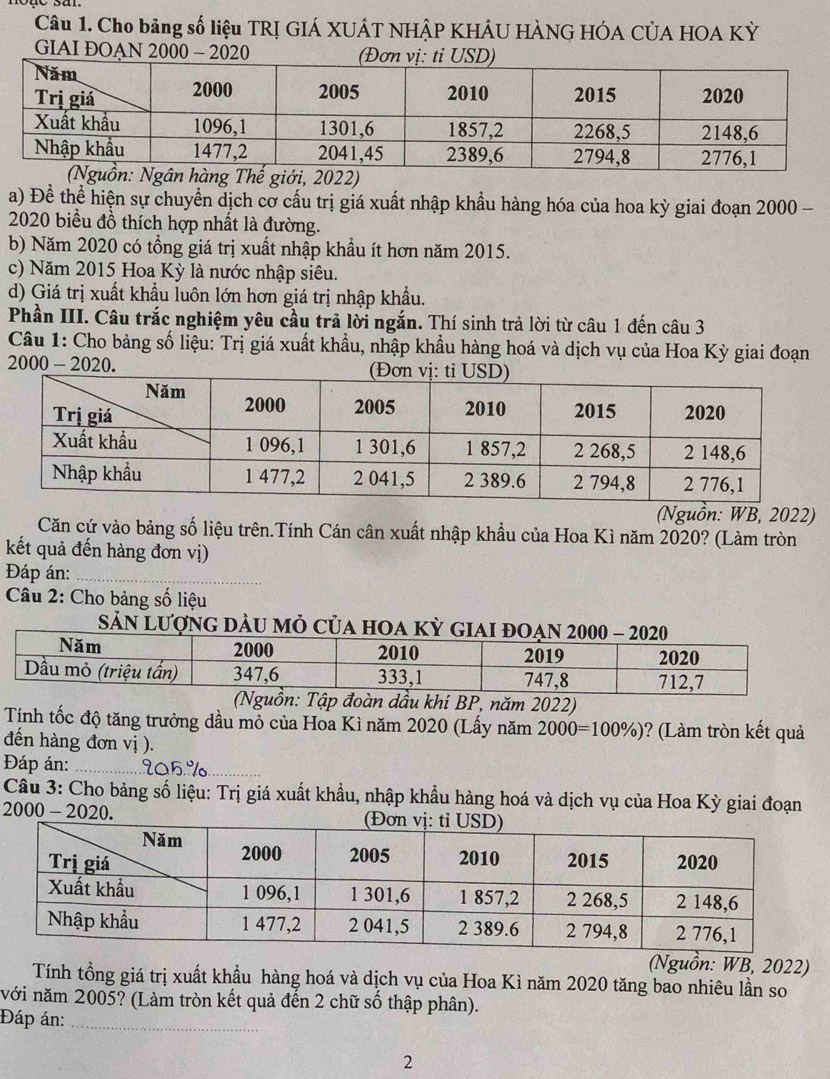 Cho bảng số liệu TRỊ GIÁ XUÂT NHÂP KHÂU HÀNG HÓA CÚA HOA Kỳ
GIAI ĐOAN 2000 - 2020
a) Để thể hiện sự chuyển dịch cơ cấu trị giá xuất nhập khẩu hàng hóa của hoa kỳ giai đoạn 2000 -
2020 biểu đồ thích hợp nhất là đường.
b) Năm 2020 có tổng giá trị xuất nhập khẩu ít hơn năm 2015.
c) Năm 2015 Hoa Kỳ là nước nhập siêu.
d) Giá trị xuất khẩu luôn lớn hơn giá trị nhập khẩu.
Phần III. Câu trắc nghiệm yêu cầu trả lời ngắn. Thí sinh trả lời từ câu 1 đến câu 3
Câu 1: Cho bảng số liệu: Trị giá xuất khẩu, nhập khẩu hàng hoá và dịch vụ của Hoa Kỳ giai đoạn
200 0-202 0. 
(Nguồn: WB, 2022)
Căn cứ vào bảng số liệu trên.Tính Cán cân xuất nhập khẩu của Hoa Kì năm 2020? (Làm tròn
kết quả đến hàng đơn vị)
Đáp án:_
Câu 2: Cho bảng số liệu
Sản Lượng dàU Mỏ Của hOa
n: Tập đoàn dầu khí BP, năm 2022)
Tính tốc độ tăng trưởng dầu mỏ của Hoa Kì năm 2020 (Lấy năm 2000=100% ) )? (Làm tròn kết quả
đến hàng đơn vị ).
Đáp án:_
_
Câu 3: Cho bảng số liệu: Trị giá xuất khẩu, nhập khẩu hàng hoá và dịch vụ của Hoa Kỳ giai đoạn
2000 - 2020. 
(Nguồn: WB, 2022)
Tính tổng giá trị xuất khẩu hàng hoá và dịch vụ của Hoa Kì năm 2020 tăng bao nhiêu lần so
với năm 2005? (Làm tròn kết quả đến 2 chữ số thập phân).
Đáp án:_
2