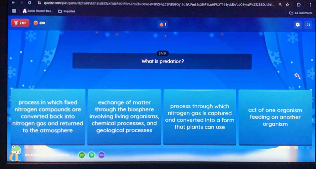quizizz.com/join/game/U2FsdGVkX18tsBS5zXiYd6FdQtFBmJ7mEkvcOIebaK3PZ9%252FdNGCg19d5rUFm8Su2f9F4LuHPU3Tf64yvM0VuJQ8ynzF%252BBDJdhrt...
Aeries Student Das... Imported All Bookmarks
21st 280
1
27/34
. What is predation?
process in which fixed exchange of matter process through which
nitrogen compounds are through the biosphere nitrogen gas is captured act of one organism
converted back into involving living organisms,
nitrogen gas and returned chemical processes, and and converted into a form feeding on another
to the atmosphere geological processes that plants can use
organism
RICAR