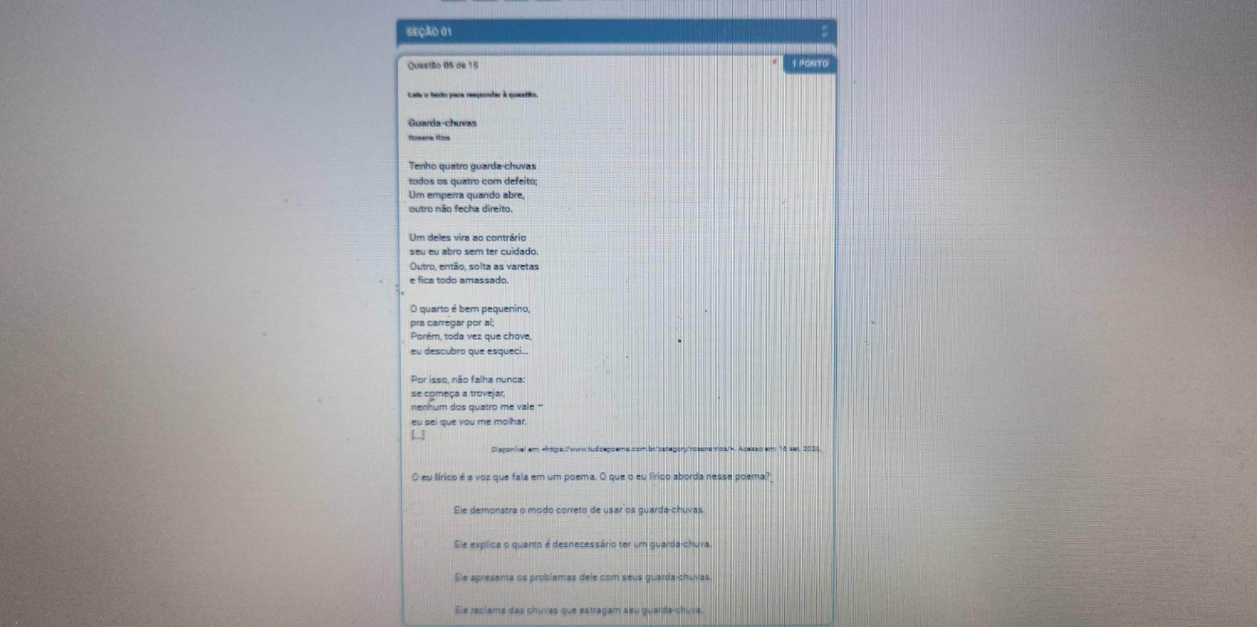 SEÇÃO 01 =
Queetão 05 de 15 S PONTO
Guarda-chuvas
Roxere Rox
Tenho quatro quarda-chuvas
todos os quatro com defeito;
Um emperra quando abre,
outro não fecha direito.
Um deles vira ao contrário
seu eu abro sem ter cuidado
Outro, então, solta as varetas
e fica todo amassado.
O quarto é bem pequenino,
pra carregar por aí;
Porém, toda vez que chove
eu descubro que esqueci...
Por isso, não falha nunca
se começa a trovejar,
nenhum dos quatro me vale -
Clagonível em: -httpa://www.tudoegoeme.com.br/category/rosens+oa/-. Acesso em: 16 ses. 2026
O eu lírico é a voz que fala em um poema. O que o eu lírico aborda nesse poema?
Ele demonstra o modo correto de usar os guarda-chuvas.
Ele explica o quanto é desnecessário ter um guarda-chuva.
Ele apresenta os problemas dele com seus guarda-chuvas.
Ele reclama das chuvas que estragam seu guarda-chuva