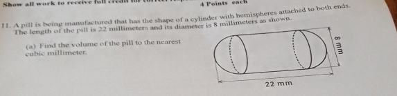 Show all work to receive full cred 4 Points each 
11. A pill is being manufactured that has the shape of a cylinder with hemispheres attached to both ends. 
The length of the pill is 22 millimeters and its diameter is 8 millimeters as shown. 
(a) Find the volume of the pill to the nearest
cubic millimeter.