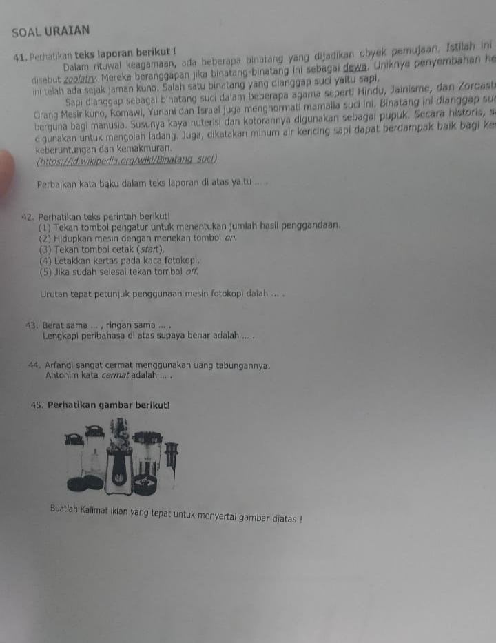 SOAL URAIAN
41. Perhatikan teks laporan berikut I Dalam rituwal keagamaan, ada beberapa binatang yang dijadikan obyek pemujaan. Istilah ini
disebut zoolatry. Mereka beranggapan jika binatang-binatang ini sebagai dewa, Uniknya penyembahan he
ini telah ada sejak jaman kuno. Salah satu binatang yang dianggap suci yaitu sapi.
Sapi dianggap sebagai binatang suci dalam beberapa agama seperti Hindu, Jainisme, dan Zoroast
Orang Mesir kuno, Romawi, Yunani dan Israel juga menghormati mamalia suci ini. Binatang ini đianggap su
berguna bagi manusia. Susunya kaya nuterisi dan kotorannya digunakan sebagai pupuk. Secara historis, s
digunakan untuk mengolah ladang. Juga, dikatakan minum air kencing sapi dapat berdampak baik bagi ke
keberuntungan dan kemakmuran.
https://id.wikipedia.org/wiki/Binatang suci)
Perbaikan kata bąku dalam teks laporan di atas yaitu ...
42. Perhatikan teks perintah berikut!
(1) Tekan tombol pengatur untuk menentukan jumlah hasil penggandaan.
(2) Hidupkan mesin dengan menekan tombol on.
(3) Tekan tombol cetak (start).
(4) Letakkan kertas pada kaca fotokopi.
(5) Jika sudah selesai tekan tombol off.
Urutan tepat petunjuk penggunaan mesin fotokopi dalah ... .
43. Berat sama ... , ringan sama ... .
Lengkapi peribahasa di atas supaya benar adalah ... .
44. Arfandi sangat cermat menggunakan uang tabungannya.
Antonim kata cermat adalah ... .
45. Perhatikan gambar berikut!
Buatlah Kalimat iklan yang tepat untuk menyertai gambar diatas !