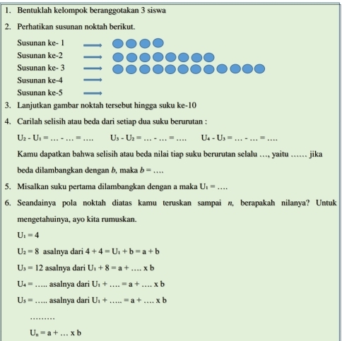 Bentuklah kelompok beranggotakan 3 siswa 
2. Perhatikan susunan noktah berikut. 
Susunan ke - 1 _ 
Susunan ke -2 _ 
Susunan ke - 3 _ 
Susunan ke -4
_ 
Susunan ke -5
_ 
3. Lanjutkan gambar noktah tersebut hingga suku ke- 10
4. Carilah selisih atau beda dari setiap dua suku berurutan :
U_2-U_1= _=_ U_3-U_2= _ = _ U_4-U_3= _ _ = _ 
Kamu dapatkan bahwa selisih atau beda nilai tiap suku berurutan selalu ..., yaitu ._ . jika 
beda dilambangkan dengan b, maka b= _ 
5. Misalkan suku pertama dilambangkan dengan a maka U_1= _ 
6. Seandainya pola noktah diatas kamu teruskan sampai n, berapakah nilanya? Untuk 
mengetahuinya, ayo kita rumuskan.
U_1=4
U_2=8 asalnya dari 4+4=U_1+b=a+b
U_3=12 asalnya dari U_1+8=a+....* b
U_4= _asalnya dari U_1+...=a+....xb
U_5= _ asalnya dari U_1+...=a+...* b
_
U_n=a+...* b