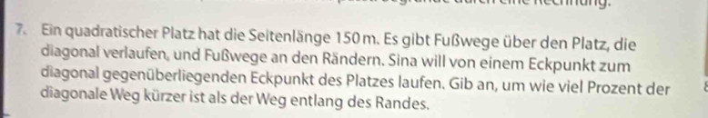 nang. 
7. Ein quadratischer Platz hat die Seitenlänge 150 m. Es gibt Fußwege über den Platz, die 
diagonal verlaufen, und Fußwege an den Rändern. Sina will von einem Eckpunkt zum 
diagonal gegenüberliegenden Eckpunkt des Platzes laufen. Gib an, um wie viel Prozent der 
diagonale Weg kürzer ist als der Weg entlang des Randes.