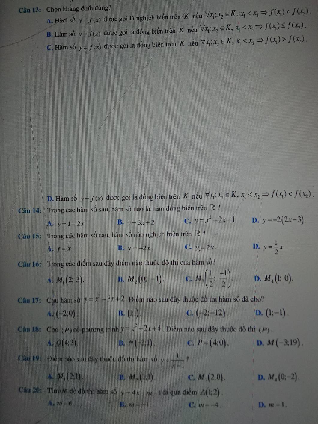 Chọn khẳng định đúng?
A. Hàam số y-f(x) được gọi là nghịch biển trên K nều forall x_1;x_2∈ K,x_1
B. Hàm số y-∈t (x) được gọi là đồng biển trên K nều forall x_1;x_2∈ K,x_1
C. Hàm số y=f(x) được gọi là đồng biến trên K nếu forall x_1;x_2∈ K,x_1 f(x_2).
D. Hàm số y-f(x) được gọi là đồng biển trên K nếu forall x_1;x_2∈ K,x_1
Câu 14: ' Trong các hầm shat O: sau, hàm số nào là hàm đồng biên trên R ?
A. y-1-2x B. y-3x+2 C. y=x^2+2x-1 D. y=-2(2x-3).
Câu 15: Trong các hàm sau, hàm số nào nghịch biển trên |?|
A. y=x. y=-2x. C. y=2x. D. y= 1/2 x
15.
Câu 16: Trong các điểm sau đây điểm nào thuộc đồ thị của hàm số?
A. M_1(2;3). 15. M_2(0;-1). C. M_1( 1/2 ; (-1)/2 ). D. M_4(1;0).
Câu 17: Cho hàm số y=x^3-3x+2. Điểm nào sau đây thuộc đồ thị hàm số đã cho?
A. (-2;0). B. (I:I). C. (-2;-12). D. (1;-1).
Câu 18: Cho (P) có phương trình y=x^2-2x+4. Diểm nào sau đây thuộc đồ thị (P).
A. Q(4;2). B. N(-3;1). C. P=(4;0). D. M(-3,19).
Câu 19: Điểm nào sau đây thuộc đồ thị hàm số y= 1/x-1 
A. M_1(2;1). B. M_2(1;1). C. M_1(2;0). D. M_4(0;-2).
Câu 20:  Tìm n đề đồ thị hàm số y-4x+m 1 đi qua điễm A(1;2).
A. m=6. B. m=-1. C. m=-4. D. m=1.