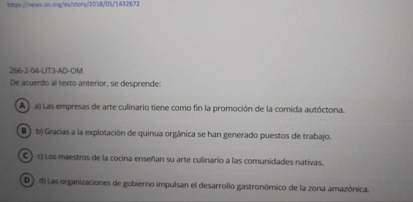 266-2-04-LIT3-AD-OM
De acuerdo al texto anterior, se desprende:
A ) a) Las empresas de arte culinario tiene como fin la promoción de la comida autóctona.
B ) b) Gracias a la explotación de quinua orgánica se han generado puestos de trabajo.
C ) c) Los maestros de la cocina enseñan su arte culinario a las comunidades nativas.
D ) d) Las organizaciones de gobierno impulsan el desarrollo gastronómico de la zona amazónica.