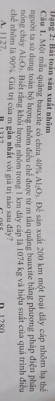 Dạng 2: Bài toán sản xuất nhôm
Câu 1. Một mẫu quặng bauxite có chứa 4 0% Al_2O_3. Để sản xuất 200 km một loại dây cáp nhôm hạ thế
người ta sử dụng toàn bộ lượng nhôm điều chế được từ m tấn quặng bauxite bằng phương pháp điện phân
nóng chảy Al_2O_3. Biết rằng khối lượng nhôm trong 1 km dây cáp là 1074 kg và hiệu suất của quá trình điều
chế nhôm là 90%. Giá trị của m gần nhất với giá trị nào sau đây?
A. 1127. R 1227 D 1280