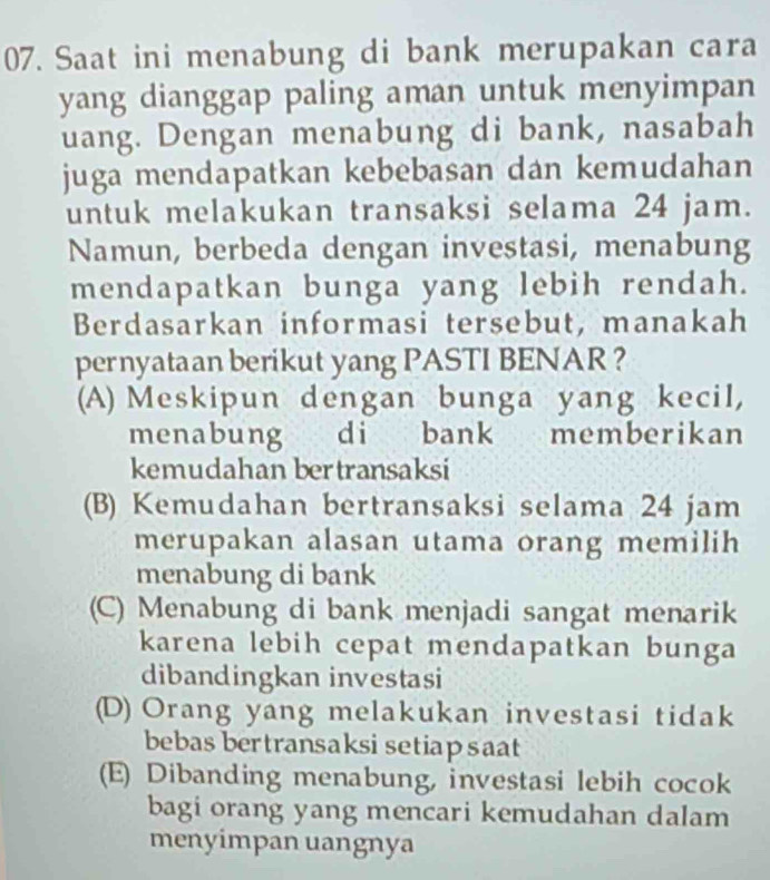 Saat ini menabung di bank merupakan cara
yang dianggap paling aman untuk menyimpan
uang. Dengan menabung di bank, nasabah
juga mendapatkan kebebasan dan kemudahan
untuk melakukan transaksi selama 24 jam.
Namun, berbeda dengan investasi, menabung
mendapatkan bunga yang lebih rendah.
Berdasarkan informasi tersebut, manakah
pernyataan berikut yang PASTI BENAR ?
(A) Meskipun dengan bunga yang kecil,
menabung di bank memberikan
kemudahan bertransaksi
(B) Kemudahan bertransaksi selama 24 jam
merupakan alasan utama orang memilih
menabung di bank
(C) Menabung di bank menjadi sangat menarik
karena lebih cepat mendapatkan bunga
dibandingkan investasi
(D) Orang yang melakukan investasi tidak
bebas bertransaksi setiapsaat
(E) Dibanding menabung, investasi lebih cocok
bagi orang yang mencari kemudahan dalam
menyimpan uangnya