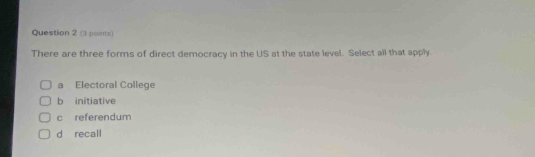 There are three forms of direct democracy in the US at the state level. Select all that apply.
a Electoral College
b initiative
c referendum
d recall