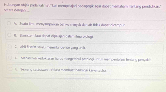 Hubungan objek pada kalimat 'Sari mempelajari pedagogik agar dapat memahami tentang pendidikan.”
setara dengan ....
A. Suatu ilmu menyampaikan bahwa minyak dan air tidak dapat dicampur.
B. Ekosistem laut dapat dipelajari dalam ilmu biologi.
C. Ahli filsafat selalu memiliki ide-ide yang unik.
D. Mahasiswa kedokteran harus mengetahui patologi untuk memperdalam tentang penyakit.
E. Seorang sastrawan terbiasa membuat berbagai karya sastra.