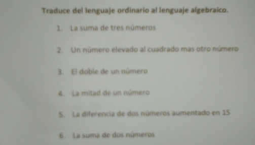 Traduce del lenguaje ordinario al lenguaje algebraico. 
1. La suma de tres números 
2. Un número elevado al cuadrado mas otro número 
3. El doble de un número 
4. La mitad de un número 
5. La diferencia de dos números aumentado en 15
6. La suma de dos números