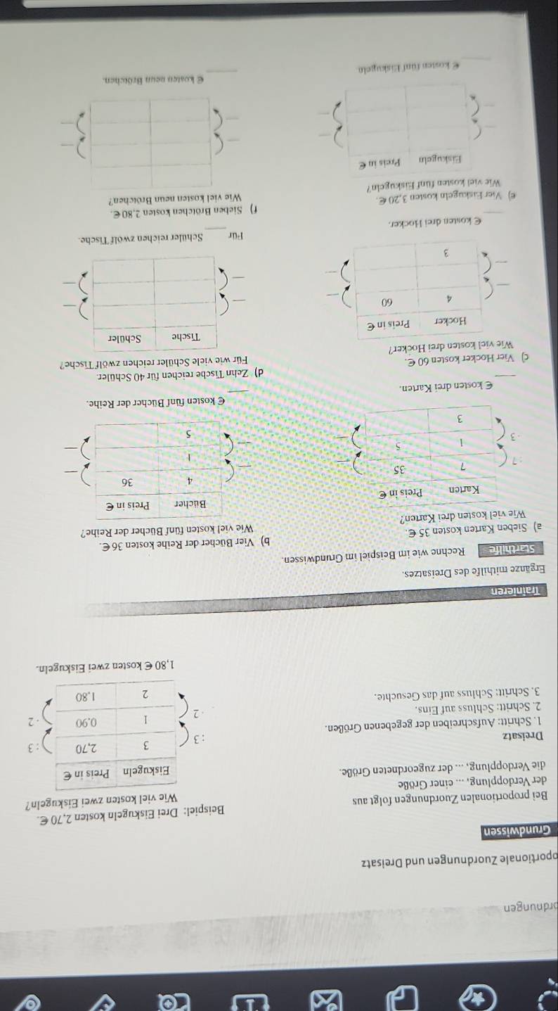 ordnungen 
oportionale Zuordnungen und Dreisatz 
Grundwissen 
Bei proportionalen Zuordnungen folgt aus Beispiel: Drei Eiskugeln kosten 2,70 €. 
Wie viel kosten zwei Eiskugeln? 
der Verdopplung, ... einer Größe 
die Verdopplung, ... der zugeordneten Größe. 
Dreisatz : 3
1. Schritt: Aufschreiben der gegebenen Größen. 
2. Schritt: Schluss auf Eins. . 2 
3. Schritt: Schluss auf das Gesuchte.
1,80 € kosten zwei Eiskugeln. 
Trainieren 
Ergänze mithilfe des Dreisatzes. 
Starthilfe Rechne wie im Beispiel im Grundwissen. 
a) Sieben Karten kosten 35 €. b) Vier Bücher der Reihe kosten 36€. 
Wie viel kosten drei Karten? Wie viel kosten fünf Bücher der Reihe? 
€ kosten fünf Bücher der Reihe. 
€kosten drei Karten. 
_ 
c) Vier Hocker kosten 60 €. d) Zehn Tische reichen für 40 Schüler. 
Für wie viele Schüler reichen zwölf Tische? 
Wie viel kosten drei Hocker? 
Für Schüler reichen zwölf Tische. 
€ kosten drei Hocker. 
_ 
€ Vier Eiskugeln kosten 3,20 €. f) Sieben Brötchen kosten 2,80€. 
Wie viel kosten neun Brötchen? 
Wie viel kosten fünf Eiskugeln? 
Eiskugeln Preis in€ 
 
_ 
E kosten neun Brötchen. 
_ 
€ kosten fünf Eiskugeln