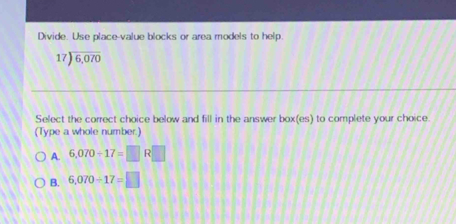 Divide. Use place-value blocks or area models to help.
beginarrayr 17encloselongdiv 6,070endarray
Select the correct choice below and fill in the answer box(es) to complete your choice.
(Type a whole number.)
A. 6,070/ 17=□ R□
B. 6,070/ 17=□