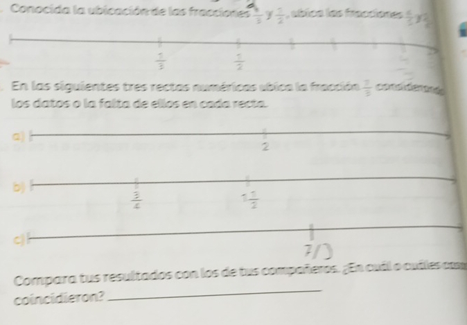 ∠
Conocida la ubicación de las fracciones frac 33  1/2  , abica las fracciones  6/5 y_ 2/5 . En las siguientes tres rectas numéricas ubica la fracción  7/3 
los datos o la falta de ellos en cada recta.
a)
2
b)
 3/4 
1 1/2 
cj l
7
Compara tus resultados con los de tus compañeros. ¿En cuál o cuíles com
coincidieron?
_