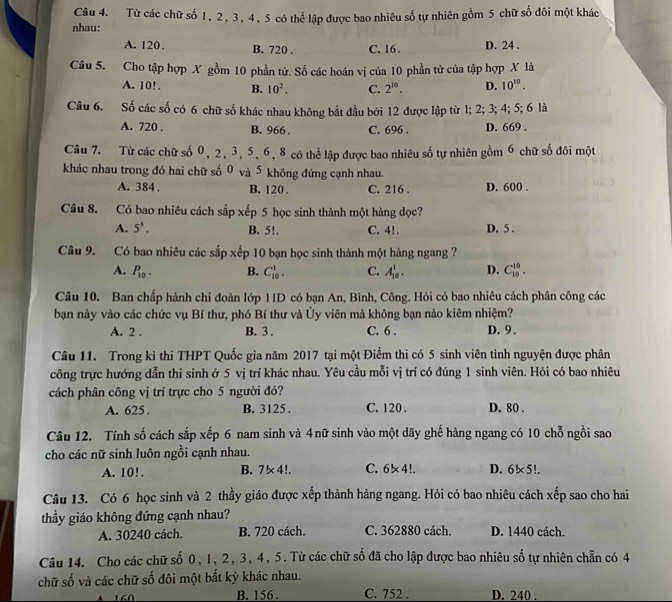 Từ các chữ số 1, 2, 3, 4, 5 có thể lập được bao nhiêu số tự nhiên gồm 5 chữ số đôi một khác
nhau:
A. 120 . B. 720 . C. 16 . D. 24 .
Câu 5. Cho tập hợp X gồm 10 phần tử. Số các hoán vị của 10 phần tử của tập hợp X là
A. 10!. B. 10^2. C. 2^(10). D. 10^(10).
Câu 6. Số các số có 6 chữ số khác nhau không bắt đầu bởi 12 được lập từ 1; 2; 3; 4; 5; 6 là
A. 720 . B. 966 . C. 696 . D. 669 .
Câu 7. Từ các chữ số 0, 2, 3, 5, 6, 8 có thể lập được bao nhiêu số tự nhiên gồm 6 chữ số đôi một
khác nhau trong đó hai chữ số 0 và 5 không đứng cạnh nhau.
A. 384 . B. 120 . C. 216 . D. 600 .
Câu 8. Có bao nhiêu cách sắp xếp 5 học sinh thành một hàng dọc?
A. 5^5. B. 5!. C. 4!. D. 5 .
Câu 9. Có bao nhiêu các sắp xếp 10 bạn học sinh thành một hàng ngang ?
A. P_10. B. C_(10)^1. C. A_(10)^1. D. C_(10)^(10).
Câu 10. Ban chấp hành chỉ đoàn lớp IID có bạn An, Bình, Công. Hỏi có bao nhiêu cách phân công các
bạn này vào các chức vụ Bí thư, phó Bí thư và Ủy viên mà không bạn nào kiêm nhiệm?
A. 2 . B. 3 . C. 6 . D. 9 .
Câu 11. Trong kì thi THPT Quốc gia năm 2017 tại một Điểm thi có 5 sinh viên tình nguyện được phân
công trực hướng dẫn thi sinh ở 5 vị trí khác nhau. Yêu cầu mỗi vị trí có đúng 1 sinh viên. Hỏi có bao nhiêu
cách phân công vị trí trực cho 5 người đó?
A. 625 . B. 3125 . C. 120 . D. 80 .
Câu 12. Tính số cách sắp xếp 6 nam sinh và 4nữ sinh vào một dãy ghế hàng ngang có 10 chỗ ngồi sao
cho các nữ sinh luôn ngồi cạnh nhau.
A. 10!. B. 7* 4!. C. 6* 4!. D. 6!* 5!.
Câu 13. Có 6 học sinh và 2 thầy giáo được xếp thành hàng ngang. Hỏi có bao nhiêu cách xếp sao cho hai
thầy giáo không đứng cạnh nhau?
A. 30240 cách. B. 720 cách. C. 362880 cách. D. 1440 cách.
Câu 14. Cho các chữ số 0, 1, 2, 3, 4, 5. Từ các chữ số đã cho lập được bao nhiêu số tự nhiên chẵn có 4
chữ số và các chữ số đôi một bắt kỳ khác nhau.
B. 156 . C. 752 . D. 240 .