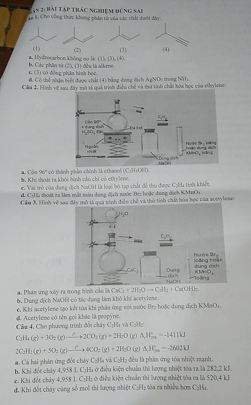 Tân 2: bài tập trác nghiệm đúng sai
In 1. Cho công thức khung phân tử của các chất dưới đây:
(1) (2) (3) (4)
a. Hydrocarbon không no là: (1), (3), (4).
b. Các phân tử (2), (3) đều là alkene.
c. (3) có đồng phân hình học.
d. Có thể nhận biết được chất (4) bằng dung dịch AgNO3 trong NH3.
Câu 2. Hình vẽ sau đây mô tả quá trình điều chế và thử tính chất hóa học của ethylene:
a. Cồn 96° có thành phần chính là ethanol (C_2H_5O H).
b. Khí thoát ra khỏi bình cầu chỉ có ethylene.
c. Vai trò của dung dịch NaOH là loại bỏ tạp chất để thu được C₂H₄ tinh khiết.
d. C₂H4 thoát ra làm mất màu dung dịch nước Br2 hoặc dung dịch KMnO4.
Câu 3. Hình vẽ sau đây mô tả quá trình điều chế và thử tính chất hóa học của acetylene:
a. Phản ứng xảy ra trong bình cầu là CaC_2+2H_2Oto C_2H_2+Ca(OH)_2.
b. Dung dịch NaOH có tác dụng làm khô khí acetylene.
c. Khí acetylene tạo kết tủa khi phản ứng với nước Br₂ hoặc dung dịch KMnO4.
d. Acetylene có tên gọi khác là propyne.
Câu 4. Cho phương trình đốt cháy C_2H_4 và C_2H b:
C_2H_4(g)+3O_2(g)xrightarrow t°2CO_2(g)+2H_2O (g) △ _rH_(298)°=-1411kJ
2C_2H_2(g)+5O_2(g)xrightarrow i°4CO_2(g)+2H_2O (g) △ _rH_(298)°=-2602kJ
a. Cả hai phản ứng đốt cháy C_2H_4 và C_2H_2 đều là phản ứng tỏa nhiệt mạnh.
b. Khi đốt cháy 4,958LC_2H. 4 ở điều kiện chuẩn thì lượng nhiệt tỏa ra là 282,2 kJ.
c. Khi đốt cháy 4,958LC_2H_2 ở điều kiện chuẩn thì lượng nhiệt tỏa ra là 520,4 kJ
d. Khi đốt cháy cùng số mol thì lượng nhiệt C_2H_2 tỏa ra nhiều hơn C_2H_4.