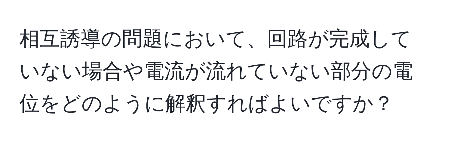 相互誘導の問題において、回路が完成していない場合や電流が流れていない部分の電位をどのように解釈すればよいですか？