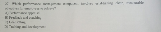 Which performance management component involves establishing clear, measurable
objectives for employees to achieve?
A) Performance appraisal
B) Feedback and coaching
C) Goal setting
D) Training and development