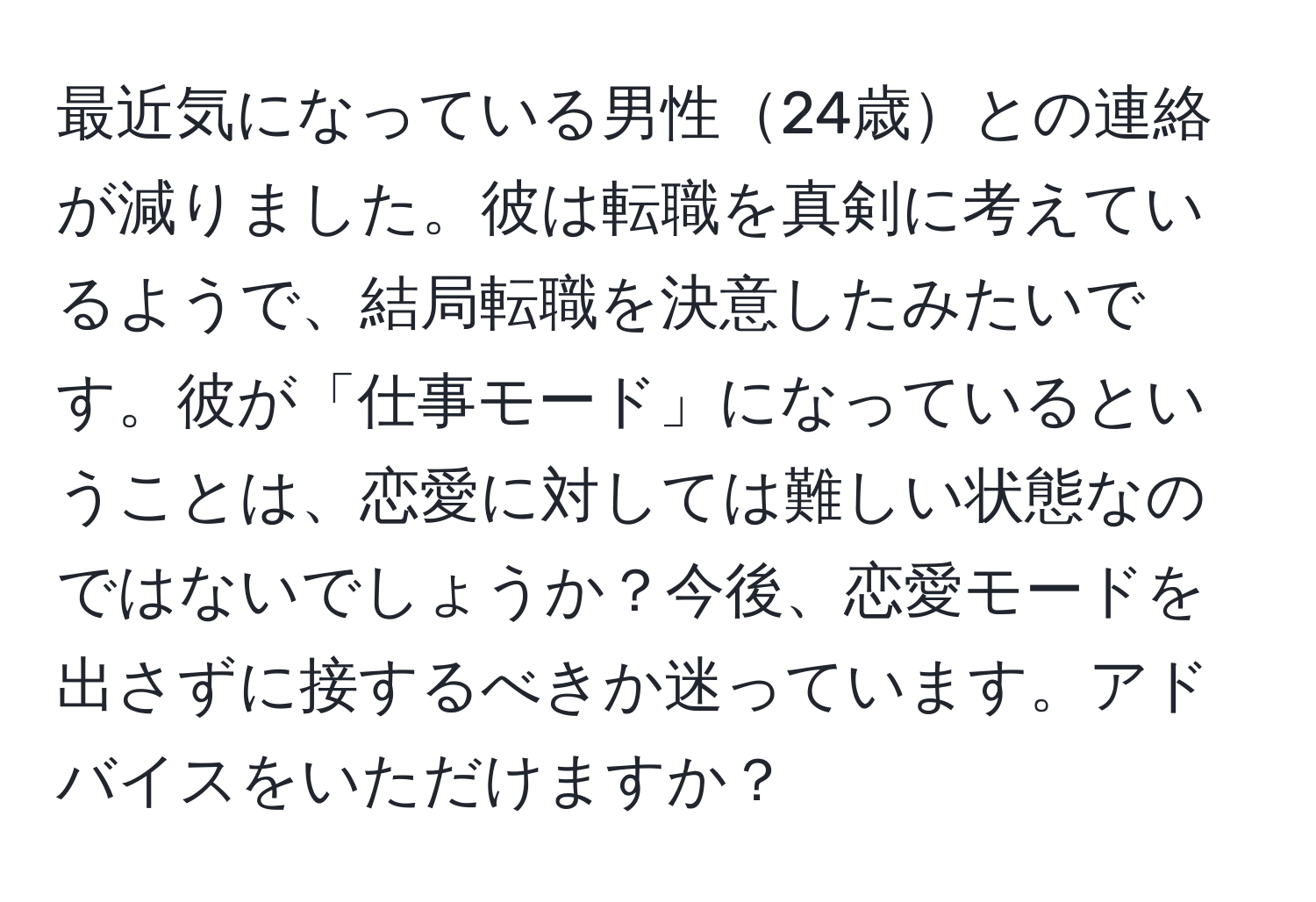 最近気になっている男性24歳との連絡が減りました。彼は転職を真剣に考えているようで、結局転職を決意したみたいです。彼が「仕事モード」になっているということは、恋愛に対しては難しい状態なのではないでしょうか？今後、恋愛モードを出さずに接するべきか迷っています。アドバイスをいただけますか？