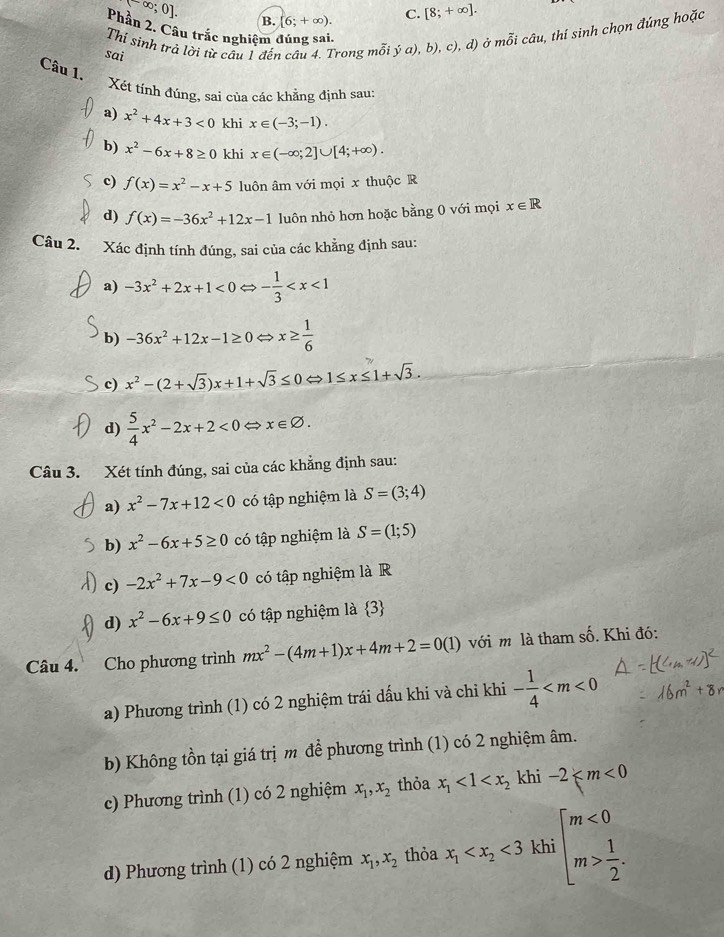 (-∈fty ;0].
B. [6;+∈fty ). C. [8;+∈fty ].
Phần 2. Câu trắc nghiệm đúng sai.
Thí sinh trả lời từ câu 1 đến câu 4. Trong mỗi ya),b), c), d) ở mỗi câu, thí sinh chọn đúng hoặc
sai
Câu 1.
Xét tính đúng, sai của các khẳng định sau:
a) x^2+4x+3<0</tex> khi x∈ (-3;-1).
b) x^2-6x+8≥ 0 khi x∈ (-∈fty ;2]∪ [4;+∈fty ).
c) f(x)=x^2-x+5 luôn âm với mọi x thuộc R
d) f(x)=-36x^2+12x-1 luôn nhỏ hơn hoặc bằng 0 với mọi x∈ R
Câu 2. Xác định tính đúng, sai của các khẳng định sau:
a) -3x^2+2x+1<0</tex> - 1/3 
b) -36x^2+12x-1≥ 0 ⇔ x≥  1/6 
c) x^2-(2+sqrt(3))x+1+sqrt(3)≤ 0Leftrightarrow 1≤ x≤ 1+sqrt(3).
d)  5/4 x^2-2x+2<0</tex> → x∈ varnothing .
Câu 3. Xét tính đúng, sai của các khẳng định sau:
a) x^2-7x+12<0</tex> có tập nghiệm là S=(3;4)
b) x^2-6x+5≥ 0 có tập nghiệm là S=(1;5)
c) -2x^2+7x-9<0</tex> có tập nghiệm là R
d) x^2-6x+9≤ 0 có tập nghiệm là 3
Câu 4. Cho phương trình mx^2-(4m+1)x+4m+2=0(1) với m là tham số. Khi đó:
a) Phương trình (1) có 2 nghiệm trái dấu khi và chỉ khi - 1/4 
b) Không tồn tại giá trị m để phương trình (1) có 2 nghiệm âm.
c) Phương trình (1) có 2 nghiệm x_1,x_2 thỏa x_1<1<x_2 khi -2
□ 
d) Phương trình (1) có 2 nghiệm x_1,x_2 thỏa x_1 <3</tex> khi beginarrayl m<0 m> 1/2 .endarray.