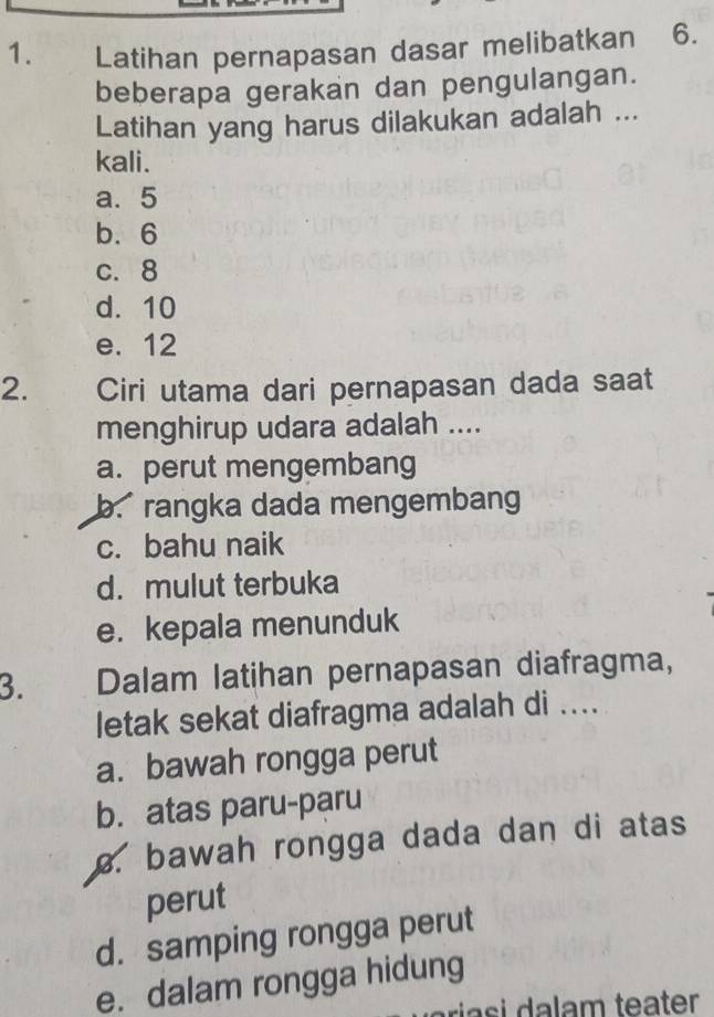 Latihan pernapasan dasar melibatkan 6.
beberapa gerakan dan pengulangan.
Latihan yang harus dilakukan adalah ...
kali.
a. 5
b. 6
c. 8
d. 10
e. 12
2. Ciri utama dari pernapasan dada saat
menghirup udara adalah ....
a. perut mengembang
b. rangka dada mengembang
c. bahu naik
d. mulut terbuka
e. kepala menunduk
3. Dalam latihan pernapasan diafragma,
letak sekat diafragma adalah di ....
a. bawah rongga perut
b. atas paru-paru
bawah rongga dada dan di atas
perut
d. samping rongga perut
e. dalam rongga hidung
ia i m teater