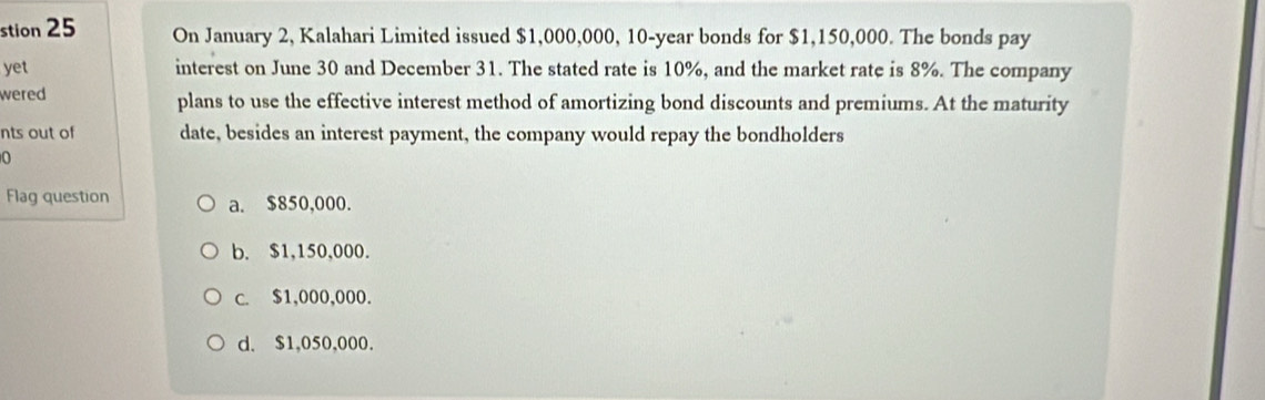 stion 25 On January 2, Kalahari Limited issued $1,000,000, 10-year bonds for $1,150,000. The bonds pay
yet interest on June 30 and December 31. The stated rate is 10%, and the market rate is 8%. The company
wered plans to use the effective interest method of amortizing bond discounts and premiums. At the maturity
nts out of date, besides an interest payment, the company would repay the bondholders
Flag question a. $850,000.
b. $1,150,000.
c. $1,000,000.
d. $1,050,000.