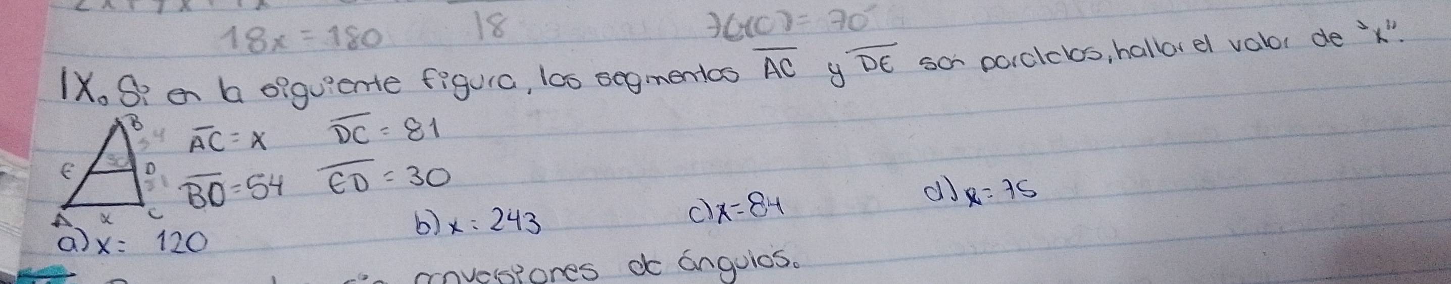 18x=180
18
f(x)=70°
IX. S? en a eiguiente figura, l00 segmentcs overline AC overline DE so pcrclclos, hallorel valor de ' x"
overline AC=x overline DC=81
overline BO=54 overline ED=30
b) x=243
c) x=84
do x=75
a x=120
covesiones do anguios.