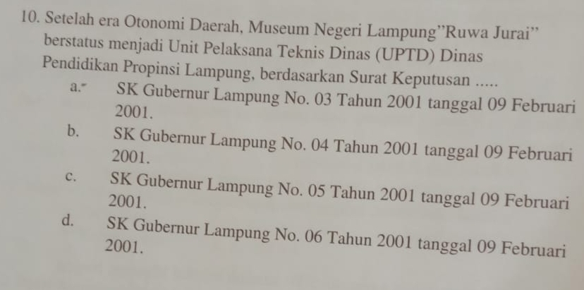 Setelah era Otonomi Daerah, Museum Negeri Lampung’’Ruwa Jurai’'
berstatus menjadi Unit Pelaksana Teknis Dinas (UPTD) Dinas
Pendidikan Propinsi Lampung, berdasarkan Surat Keputusan .....
a. SK Gubernur Lampung No. 03 Tahun 2001 tanggal 09 Februari
2001.
b. SK Gubernur Lampung No. 04 Tahun 2001 tanggal 09 Februari
2001.
C. SK Gubernur Lampung No. 05 Tahun 2001 tanggal 09 Februari
2001.
d. SK Gubernur Lampung No. 06 Tahun 2001 tanggal 09 Februari
2001.