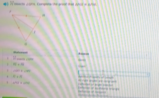 F1 bisects ∠ GFH. Compiete the proof that Ardf≌ △ FHI, 
Statement Reason
beginarrayr 1 rendarray beginarrayr 1 rendarray brsects ∠ GPH Given
overline FG=overline FH Given
3 ∠ OPI=∠ HPI
Additive Property of Length
d overline FI=overline FI All right angles are cangruent
△ FGI≌ △ FII
Defnition of angle bisector
Definition of equiiateral trangle
Defnision of midgnias