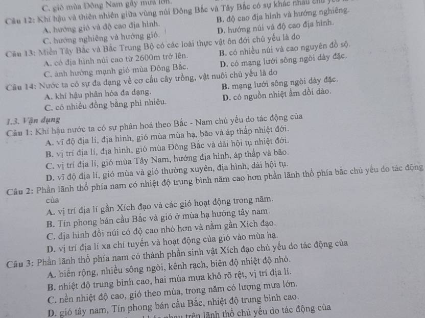 C. gió mùa Đông Nam gây mưa lồn
Cầu 12: Khi hậu và thiên nhiên giữa vùng núi Đông Bắc và Tây Bắc có sự khác nhâu chu ý B. độ cao địa hình và hướng nghiêng.
A. hướng gió và độ cao địa hình.
C. hướng nghiêng và hướng gió. D. hướng núi và độ cao địa hình.
Cầu 13: Miền Tây Bắc và Bắc Trung Bộ có các loài thực vật ôn đới chủ yếu là do
A. có địa hình núi cao từ 2600m trở lên. B. có nhiều núi và cao nguyên đồ sộ.
C. ảnh hưởng mạnh gió mùa Đông Bắc. D. có mạng lưới sông ngòi dây đặc.
Cầu 14: Nước ta có sự đa dạng về cơ cấu cây trồng, vật nuôi chủ yếu là do
A. khí hậu phân hóa đa dạng. B. mạng lưới sông ngòi dày đặc.
C. có nhiều đồng bằng phì nhiêu. D. có nguồn nhiệt ẩm dồi dào.
1.3. Vận dụng
Cầu 1: Khí hậu nước ta có sự phân hoá theo Bắc - Nam chủ yếu do tác động của
A. vĩ độ địa lí, địa hình, gió mùa mùa hạ, bão và áp thấp nhiệt đới.
B. vị trí địa lí, địa hình, gió mùa Đông Bắc và dải hội tụ nhiệt đới.
C. vị trí địa lí, gió mùa Tây Nam, hướng địa hình, áp thấp và bão.
D. vĩ độ địa lí, gió mùa và gió thường xuyên, địa hình, dải hội tụ.
Câu 2: Phần lãnh thổ phía nam có nhiệt độ trung bình năm cao hơn phần lãnh thổ phía bắc chủ yếu do tác động
của
A. vị trí địa lí gần Xích đạo và các gió hoạt động trong năm.
B. Tín phong bán cầu Bắc và gió ở mùa hạ hướng tây nam.
C. địa hình đồi núi có độ cao nhỏ hơn và nằm gần Xích đạo.
D. vị trí địa lí xa chí tuyến và hoạt động của gió vào mùa hạ.
Cầu 3: Phần lãnh thổ phía nam có thành phần sinh vật Xích đạo chủ yếu do tác động của
A. biển rộng, nhiều sông ngòi, kênh rạch, biên độ nhiệt độ nhỏ.
B. nhiệt độ trung bình cao, hai mùa mưa khô rõ rệt, vị trí địa lí.
C. nền nhiệt độ cao, gió theo mùa, trong năm có lượng mưa lớn.
D. gió tây nam, Tín phong bán cầu Bắc, nhiệt độ trung bình cao.
au trên lãnh thổ chủ yếu do tác động của