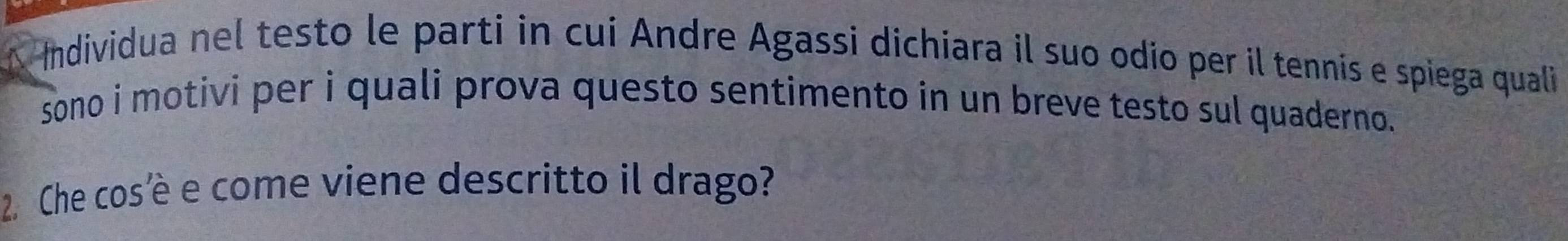 Individua nel testo le parti in cui Andre Agassi dichiara il suo odio per il tennis e spiega quali 
sono i motivi per i quali prova questo sentimento in un breve testo sul quaderno. 
2. Che cos’è e come viene descritto il drago?