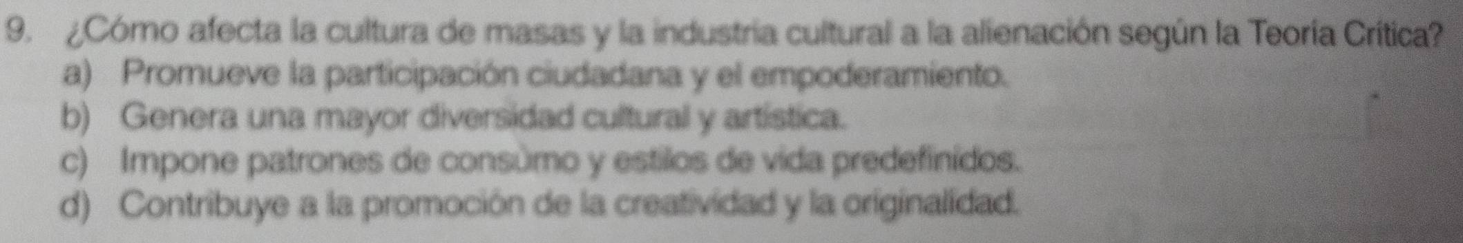 ¿Cómo afecta la cultura de masas y la industria cultural a la alienación según la Teoría Crítica?
a) Promueve la participación ciudadana y el empoderamiento.
b) Genera una mayor diversidad cultural y artística.
c) Impone patrones de consúmo y estilos de vida predefinidos.
d) Contribuye a la promoción de la creatividad y la originalidad.