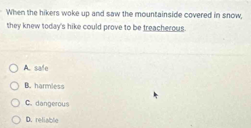 When the hikers woke up and saw the mountainside covered in snow,
they knew today's hike could prove to be treacherous.
A. safe
B. harmless
C. dangerous
D. reliable