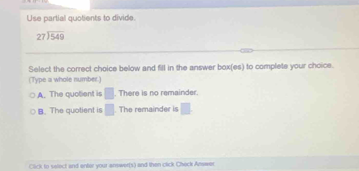 Use partial quotients to divide.
beginarrayr 27encloselongdiv 549endarray
Select the correct choice below and fill in the answer box(es) to complete your choice.
(Type a whole number.)
A. The quotient is^. There is no remainder.
B. The quotient is _ . The remainder is -18
Click to select and enter your answer(s) and then click Check Answer