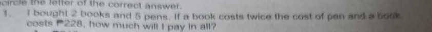 circle the letter of the correct answer. 
1. I bought 2 books and 5 pens. If a book costs twice the cost of pen and a book 
costs 228, how much will I pay in all?