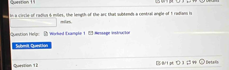 In a circle of radius 6 miles, the length of the arc that subtends a central angle of 1 radians is
miles. 
Question Help: Worked Example 1 Message instructor 
Submit Question 
Question 12 0/1 pt つ 3 ⇄ 99 Details