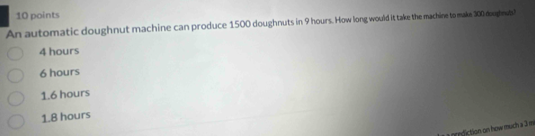 An automatic doughnut machine can produce 1500 doughnuts in 9 hours. How long would it take the machine to make 300 doughnuts?
4 hours
6 hours
1.6 hours
1.8 hours
prediction on how much a 3 m