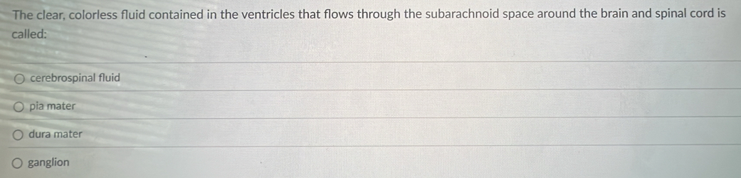 The clear, colorless fluid contained in the ventricles that flows through the subarachnoid space around the brain and spinal cord is
called:
cerebrospinal fluid
pia mater
dura mater
ganglion