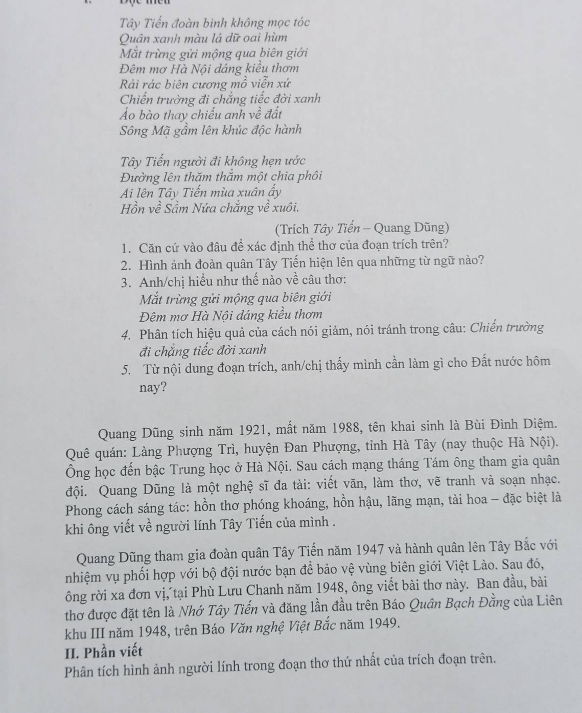 Tây Tiến đoàn binh không mọc tóc
Quân xanh màu lá dữ oai hùm
Mắt trừng gửi mộng qua biên giới
Đêm mơ Hà Nội dáng kiều thơm
Rải rác biên cương mồ viễn xứ
Chiến trường đi chắng tiếc đời xanh
Áo bào thay chiếu anh về đất
Sông Mã gầm lên khúc độc hành
Tây Tiến người đi không hẹn ước
Đường lên thăm thăm một chia phôi
Ai lên Tây Tiến mùa xuân ấy
Hồn về Sầm Nứa chắng về xuôi.
(Trích Tây Tiến - Quang Dũng)
1. Căn cứ vào đâu để xác định thể thơ của đoạn trích trên?
2. Hình ảnh đoàn quân Tây Tiến hiện lên qua những từ ngữ nào?
3. Anh/chị hiểu như thế nào về câu thơ:
Mắt trừng gửi mộng qua biên giới
Đêm mơ Hà Nội dáng kiều thơm
4. Phân tích hiệu quả của cách nói giảm, nói tránh trong câu: Chiến trường
đi chặng tiếc đời xanh
5. Từ nội dung đoạn trích, anh/chị thấy mình cần làm gì cho Đất nước hôm
nay?
Quang Dũng sinh năm 1921, mất năm 1988, tên khai sinh là Bùi Đình Diệm.
Quê quán: Làng Phượng Trì, huyện Đan Phượng, tỉnh Hà Tây (nay thuộc Hà Nội).
Ông học đến bậc Trung học ở Hà Nội. Sau cách mạng tháng Tám ông tham gia quân
đội. Quang Dũng là một nghệ sĩ đa tài: viết văn, làm thơ, vẽ tranh và soạn nhạc.
Phong cách sáng tác: hồn thơ phóng khoáng, hồn hậu, lãng mạn, tài hoa - đặc biệt là
khi ông viết về người lính Tây Tiến của mình .
Quang Dũng tham gia đoàn quân Tây Tiến năm 1947 và hành quân lên Tây Bắc với
nhiệm vụ phối hợp với bộ đội nước bạn để bảo vệ vùng biên giới Việt Lào. Sau đó,
ông rời xa đơn vị, tại Phù Lưu Chanh năm 1948, ông viết bài thơ này. Ban đầu, bài
thơ được đặt tên là Nhớ Tây Tiến và đăng lần đầu trên Báo Quân Bạch Đằng của Liên
khu III năm 1948, trên Báo Văn nghệ Việt Bắc năm 1949.
II. Phần viết
Phân tích hình ảnh người lính trong đoạn thơ thứ nhất của trích đoạn trên.
