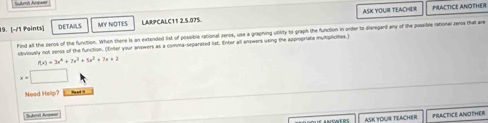 Submit Answer 
19. [−/1 Points] DETAILS MY NOTES LARPCALC11 2.5.075. ASK YOUR TEACHER 
PRACTICE ANOTHER 
Find all the zeros of the function. When there is an extended list of possible rational zeros, use a graphing utility to graph the function in order to disregard any of the possible rational zeros that are 
obviously not zeros of the function. (Enter your answers as a comma-separated list. Enter all answers using the appropriate multiplicities.)
f(x)=3x^4+7x^3+5x^2+7x+2
x=□
Need Help? Read it 
Submit Answer 
ASK YOUR TEACHER PRACTICE ANOTHER
