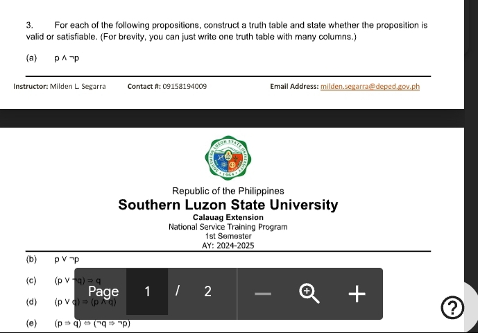 For each of the following propositions, construct a truth table and state whether the proposition is 
valid or satisfiable. (For brevity, you can just write one truth table with many columns.) 
(a) pwedge neg p
Instructor: Milden L. Segarra Contact #: 09158194009 Email Address: milden.segarra@deped.gov.ph 
ton 
Republic of the Philippines 
Southern Luzon State University 
Calauag Extension 
National Service Training Program 
1st Semester 
AY: 2024-2025 
(b) pvee neg p
(c) (pvee neg q)=q
Page 1 2 - 
+ 
(d) (pvee q)=(pwedge q) ? 
(e) (pRightarrow q)otimes (^neg qRightarrow^(neg)p)