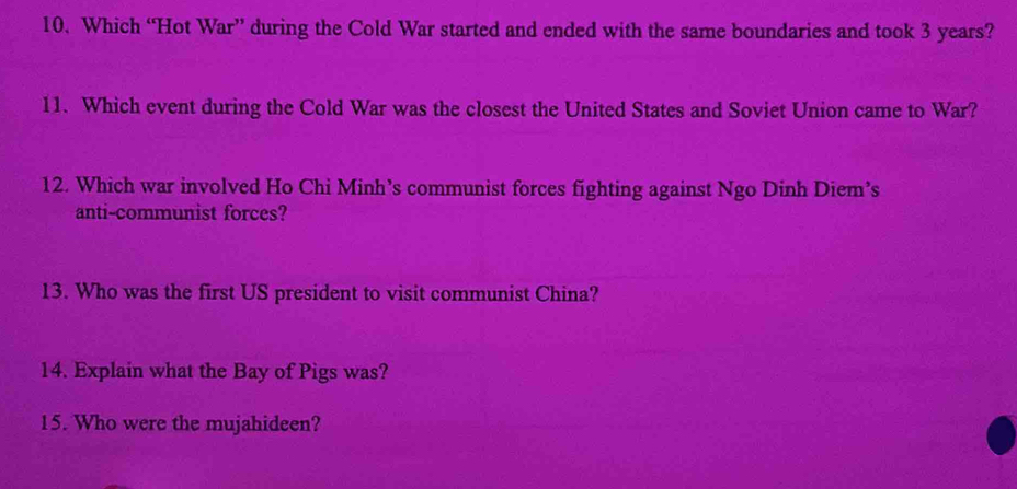 Which “Hot War” during the Cold War started and ended with the same boundaries and took 3 years? 
11. Which event during the Cold War was the closest the United States and Soviet Union came to War? 
12. Which war involved Ho Chi Minh’s communist forces fighting against Ngo Dinh Diem’s 
anti-communist forces? 
13. Who was the first US president to visit communist China? 
14. Explain what the Bay of Pigs was? 
15. Who were the mujahideen?