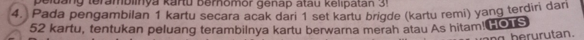 peluang teramblinya kartu bernomor genap atau kelipatan 3! 
4. Pada pengambilan 1 kartu secara acak dari 1 set kartu brigde (kartu remi) yang terdiri dari
52 kartu, tentukan peluang terambilnya kartu berwarna merah atau As hitam! OTS 
an g be rurutan.