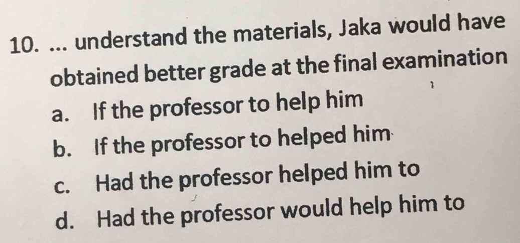 ... understand the materials, Jaka would have
obtained better grade at the final examination
a. If the professor to help him
b. If the professor to helped him
c. Had the professor helped him to
d. Had the professor would help him to