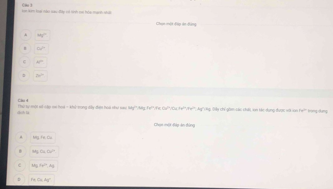 lon kim loại nào sau đây có tính oxi hóa mạnh nhất
Chọn một đáp án đúng
A Mg^(2+).
B Cu^(2+)
Al^(3+)
D Zn^(2+). 
Câu 4
Thứ tự một số cặp oxi hoá - khử trong dãy điện hoá như sau: Mg^(2+)/Mg; Fe^(2+) /Fe; Cu^(2+) /Cu? Fe^(3+)/Fe^(2+); Ag^+/Ag. Dãy chỉ gồm các chất, ion tác dụng được với ion Fe^(3+) trong dung
dịch là:
Chọn một đáp án đúng
A Mg, Fe, Cu.
B Mg, Cu, Cu^(2+).
C Mg, Fe^(2+), Ag.
D Fe, Cu, Ag^+.