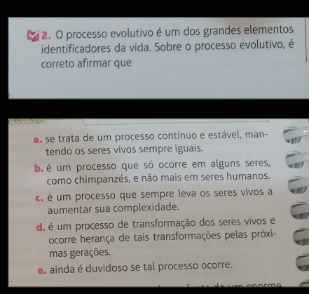 processo evolutivo é um dos grandes elementos
identificadores da vida. Sobre o processo evolutivo, é
correto afirmar que
a se trata de um processo contínuo e estável, man-
tendo os seres vivos sempre iguais.
b é um processo que só ocorre em alguns seres,
como chimpanzés, e não mais em seres humanos.
c é um processo que sempre leva os seres vivos a
aumentar sua complexidade.
do é um processo de transformação dos seres vivos e
ocorre herança de tais transformações pelas próxi-
mas gerações.
e ainda é duvidoso se tal processo ocorre.