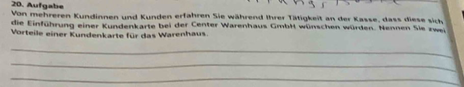 Aufgabe 
Von mehreren Kundinnen und Kunden erfahren Sie während Ihrer Tätigkeit an der Kasse, dass diese sich 
die Einführung einer Kundenkarte bei der Center Warenhaus GmbH wünschen würden. Nennen Sie zwei 
Vorteile einer Kundenkarte für das Warenhaus. 
_ 
_ 
_