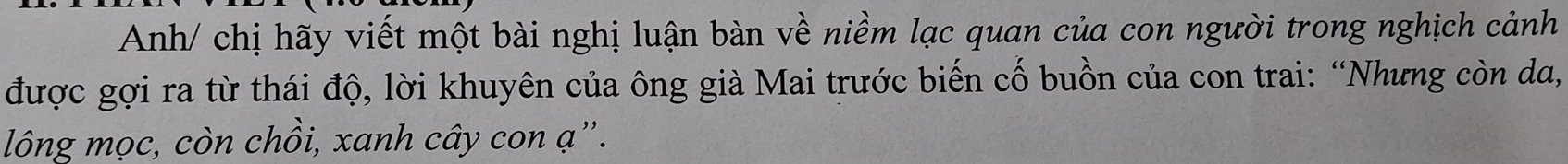 Anh/ chị hãy viết một bài nghị luận bàn về niềm lạc quan của con người trong nghịch cảnh 
được gợi ra từ thái độ, lời khuyên của ông già Mai trước biến cố buồn của con trai: “Nhưng còn da, 
lông mọc, còn chồi, xanh cây con ạ ”.